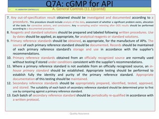 Quality Assurance
• XI. LABORATORY CONTROLS (11) A. General Controls (11.1)(contd)
Q7A: cGMP for API
7. Any out-of-specification result obtained should be investigated and documented according to a
procedure. This procedure should include analysis of the data, assessment of whether a significant problem exists, allocation
of the tasks for corrective actions, and conclusions. Any re-sampling and/or retesting after OOS results should be performed
according to a documented procedure.
8. Reagents and standard solutions should be prepared and labeled following written procedures. Use
by dates should be applied, as appropriate, for analytical reagents or standard solutions.
9. Primary reference standards should be obtained, as appropriate, for the manufacture of APIs. The
source of each primary reference standard should be documented. Records should be maintained
of each primary reference standard’s storage and use in accordance with the supplier’s
recommendations.
10. Primary reference standards obtained from an officially recognized source are normally used
without testing if stored under conditions consistent with the supplier’s recommendations.
11. Where a primary reference standard is not available from an officially recognized source, an in-
house primary standard should be established. Appropriate testing should be performed to
establish fully the identity and purity of the primary reference standard. Appropriate
documentation of this testing should be maintained.
12. Secondary reference standards should be appropriately prepared, identified, tested, approved,
and stored. The suitability of each batch of secondary reference standard should be determined prior to first
use by comparing against a primary reference standard.
13. Each batch of secondary reference standard should be periodically re-qualified in accordance with
a written protocol.
 