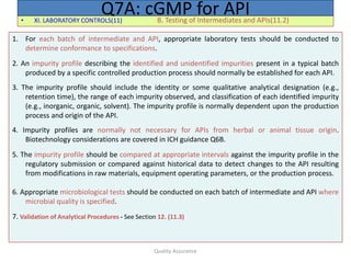 Quality Assurance
• XI. LABORATORY CONTROLS(11) B. Testing of Intermediates and APIs(11.2)
Q7A: cGMP for API
1. For each batch of intermediate and API, appropriate laboratory tests should be conducted to
determine conformance to specifications.
2. An impurity profile describing the identified and unidentified impurities present in a typical batch
produced by a specific controlled production process should normally be established for each API.
3. The impurity profile should include the identity or some qualitative analytical designation (e.g.,
retention time), the range of each impurity observed, and classification of each identified impurity
(e.g., inorganic, organic, solvent). The impurity profile is normally dependent upon the production
process and origin of the API.
4. Impurity profiles are normally not necessary for APIs from herbal or animal tissue origin.
Biotechnology considerations are covered in ICH guidance Q6B.
5. The impurity profile should be compared at appropriate intervals against the impurity profile in the
regulatory submission or compared against historical data to detect changes to the API resulting
from modifications in raw materials, equipment operating parameters, or the production process.
6. Appropriate microbiological tests should be conducted on each batch of intermediate and API where
microbial quality is specified.
7. Validation of Analytical Procedures - See Section 12. (11.3)
 