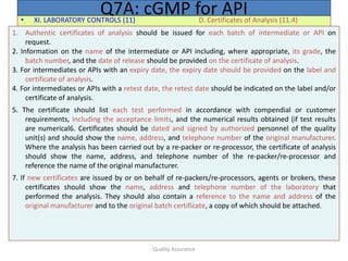 Quality Assurance
• XI. LABORATORY CONTROLS (11) D. Certificates of Analysis (11.4)
Q7A: cGMP for API
1. Authentic certificates of analysis should be issued for each batch of intermediate or API on
request.
2. Information on the name of the intermediate or API including, where appropriate, its grade, the
batch number, and the date of release should be provided on the certificate of analysis.
3. For intermediates or APIs with an expiry date, the expiry date should be provided on the label and
certificate of analysis.
4. For intermediates or APIs with a retest date, the retest date should be indicated on the label and/or
certificate of analysis.
5. The certificate should list each test performed in accordance with compendial or customer
requirements, including the acceptance limits, and the numerical results obtained (if test results
are numerical6. Certificates should be dated and signed by authorized personnel of the quality
unit(s) and should show the name, address, and telephone number of the original manufacturer.
Where the analysis has been carried out by a re-packer or re-processor, the certificate of analysis
should show the name, address, and telephone number of the re-packer/re-processor and
reference the name of the original manufacturer.
7. If new certificates are issued by or on behalf of re-packers/re-processors, agents or brokers, these
certificates should show the name, address and telephone number of the laboratory that
performed the analysis. They should also contain a reference to the name and address of the
original manufacturer and to the original batch certificate, a copy of which should be attached.
 