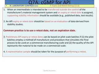 Quality Assurance
• XI. LABORATORY CONTROLS (11) F. Expiry and Retest Dating (11.6)
Q7A: cGMP for API
1. When an intermediate is intended to be transferred outside the control of the
manufacturer’s material management system and an expiry or retest date is assigned,
supporting stability information should be available (e.g., published data, test results).
2. An API expiry or retest date should be based on an evaluation of data derived from
stability studies.
Common practice is to use a retest date, not an expiration date.
3. Preliminary API expiry or retest dates can be based on pilot scale batches if (1) the pilot
batches employ a method of manufacture and procedure that simulates the final
process to be used on a commercial manufacturing scale and (2) the quality of the API
represents the material to be made on a commercial scale.
4. A representative sample should be taken for the purpose of performing a retest.
 