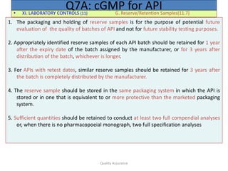 Quality Assurance
• XI. LABORATORY CONTROLS (11) G. Reserve/Retention Samples(11.7)
Q7A: cGMP for API
1. The packaging and holding of reserve samples is for the purpose of potential future
evaluation of the quality of batches of API and not for future stability testing purposes.
2. Appropriately identified reserve samples of each API batch should be retained for 1 year
after the expiry date of the batch assigned by the manufacturer, or for 3 years after
distribution of the batch, whichever is longer.
3. For APIs with retest dates, similar reserve samples should be retained for 3 years after
the batch is completely distributed by the manufacturer.
4. The reserve sample should be stored in the same packaging system in which the API is
stored or in one that is equivalent to or more protective than the marketed packaging
system.
5. Sufficient quantities should be retained to conduct at least two full compendial analyses
or, when there is no pharmacopoeial monograph, two full specification analyses
 