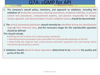Quality Assurance
• XII. VALIDATION(12) A. Validation Policy (12.1)
Q7A: cGMP for API
1. The company's overall policy, intentions, and approach to validation, including the
validation of production processes, cleaning procedures, analytical methods, in-process
control test procedures, computerized systems, and persons responsible for design,
review, approval, and documentation of each validation phase, should be documented.
2. The critical parameters/attributes should normally be identified during the development
stage or from historical data, and the necessary ranges for the reproducible operation
should be defined.
This should include:
• Defining the API in terms of its critical product attributes;
• Identifying process parameters that could affect the critical quality attributes of the API;
• Determining the range for each critical process parameter expected to be used during routine
manufacturing and process control;
3. Validation should extend to those operations determined to be critical to the quality and
purity of the API.
 