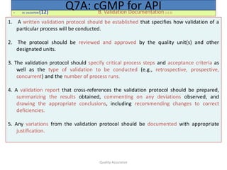 Quality Assurance
• XII. VALIDATION (12) B. Validation Documentation (12.2)
Q7A: cGMP for API
1. A written validation protocol should be established that specifies how validation of a
particular process will be conducted.
2. The protocol should be reviewed and approved by the quality unit(s) and other
designated units.
3. The validation protocol should specify critical process steps and acceptance criteria as
well as the type of validation to be conducted (e.g., retrospective, prospective,
concurrent) and the number of process runs.
4. A validation report that cross-references the validation protocol should be prepared,
summarizing the results obtained, commenting on any deviations observed, and
drawing the appropriate conclusions, including recommending changes to correct
deficiencies.
5. Any variations from the validation protocol should be documented with appropriate
justification.
 