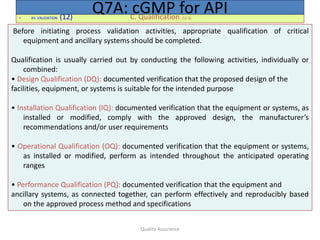 Quality Assurance
• XII. VALIDATION (12) C. Qualification (12.3)
Q7A: cGMP for API
Before initiating process validation activities, appropriate qualification of critical
equipment and ancillary systems should be completed.
Qualification is usually carried out by conducting the following activities, individually or
combined:
• Design Qualification (DQ): documented verification that the proposed design of the
facilities, equipment, or systems is suitable for the intended purpose
• Installation Qualification (IQ): documented verification that the equipment or systems, as
installed or modified, comply with the approved design, the manufacturer’s
recommendations and/or user requirements
• Operational Qualification (OQ): documented verification that the equipment or systems,
as installed or modified, perform as intended throughout the anticipated operating
ranges
• Performance Qualification (PQ): documented verification that the equipment and
ancillary systems, as connected together, can perform effectively and reproducibly based
on the approved process method and specifications
 