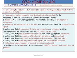 Quality Assurance
• II QUALITY MANAGEMENT (2) C. Responsibility for Production Activities (2.3)
Q7A: cGMP for API
The responsibility for production activities should be described in writing and should include, but not
necessarily be limited to:
1. Preparing, reviewing, approving, and distributing the instructions for the
production of intermediates or APIs according to written procedures.
2. Producing APIs and, when appropriate, intermediates according to pre-approved
Instructions.
3. Reviewing all production batch records and ensuring that these are completed and
signed.
4. Making sure that all production deviations are reported and evaluated and that
critical deviations are investigated and the conclusions are recorded.
5. Making sure that production facilities are clean and, when appropriate, disinfected.
6. Making sure that the necessary calibrations are performed and records kept.
7. Making sure that the premises and equipment are maintained and records kept.
8. Making sure that validation protocols and reports are reviewed and approved.
9. Evaluating proposed changes in product, process or equipment.
10. Making sure that new and, when appropriate, modified facilities and equipment are
qualified.
 