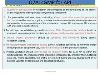 Quality Assurance
• XII. VALIDATION (12) E. Process Validation Program (12.5)
Q7A: cGMP for API
1. Number of process runs for validation should depend on the complexity of the process
or the magnitude of the process change being considered.
2. For prospective and concurrent validation, three consecutive successful production
batches should be used as a guide, but there may be situations where additional process runs
are warranted to prove consistency of the process (e.g., complex API processes or API processes
with prolonged completion times).
3. For retrospective validation, generally data from 10 to 30 consecutive batches should be
examined to assess process consistency, but fewer batches can be examined if justified.
4. Critical process parameters should be controlled and monitored during process
validation studies.
5. Process parameters unrelated to quality, such as variables controlled to minimize energy
consumption or equipment use, need not be included in the process validation.
6. Process validation should confirm that the impurity profile for each API is within the
limits specified. The impurity profile should be comparable to, or better than, historical
data and, where applicable, the profile determined during process development or for
batches used for pivotal clinical and toxicological studies.
 