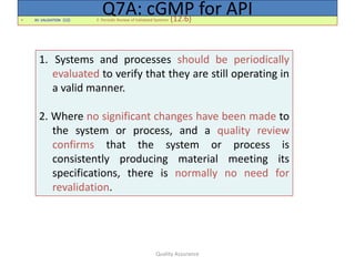 Quality Assurance
• XII. VALIDATION (12) F. Periodic Review of Validated Systems (12.6)
Q7A: cGMP for API
1. Systems and processes should be periodically
evaluated to verify that they are still operating in
a valid manner.
2. Where no significant changes have been made to
the system or process, and a quality review
confirms that the system or process is
consistently producing material meeting its
specifications, there is normally no need for
revalidation.
 