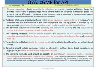 Quality Assurance
• XII. VALIDATION (12) G. Cleaning Validation (12.7)
Q7A: cGMP for API
1. Cleaning procedures should normally be validated. In general, cleaning validation should be
directed to situations or process steps where contamination or carryover of materials poses the
greatest risk to API quality. For example, in early production it may be unnecessary to validate equipment cleaning
procedures where residues are removed by subsequent purification steps.
2. Validation of cleaning procedures should reflect actual equipment usage patterns. If various APIs or
intermediates are manufactured in the same equipment and the equipment is cleaned by the
same process, a representative intermediate or API can be selected for cleaning validation.
3. This selection should be based on the solubility and difficulty of cleaning and the calculation of
residue limits based on potency, toxicity, and stability.
4. The cleaning validation protocol should describe the equipment to be cleaned, procedures,
materials, acceptable cleaning levels, parameters to be monitored and controlled, and analytical
methods.
5. The protocol should also indicate the type of samples to be obtained and how they are collected and
labeled.
6. Sampling should include swabbing, rinsing, or alternative methods (e.g., direct extraction), as
appropriate, to detect both insoluble and soluble residues.
7. The sampling methods used should be capable of quantitatively measuring levels of residues
remaining on the equipment surfaces after cleaning. Swab sampling may be impractical when product contact
surfaces are not easily accessible due to equipment design and/or process limitations (e.g., inner surfaces of hoses, transfer pipes,
reactor tanks with small ports or handling toxic materials, and small intricate equipment such as micronizers and microfluidizers).
 