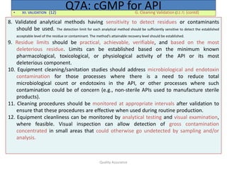 Quality Assurance
• XII. VALIDATION (12) G. Cleaning Validation (12.7) (contd)
Q7A: cGMP for API
8. Validated analytical methods having sensitivity to detect residues or contaminants
should be used. The detection limit for each analytical method should be sufficiently sensitive to detect the established
acceptable level of the residue or contaminant. The method’s attainable recovery level should be established.
9. Residue limits should be practical, achievable, verifiable, and based on the most
deleterious residue. Limits can be established based on the minimum known
pharmacological, toxicological, or physiological activity of the API or its most
deleterious component.
10. Equipment cleaning/sanitation studies should address microbiological and endotoxin
contamination for those processes where there is a need to reduce total
microbiological count or endotoxins in the API, or other processes where such
contamination could be of concern (e.g., non-sterile APIs used to manufacture sterile
products).
11. Cleaning procedures should be monitored at appropriate intervals after validation to
ensure that these procedures are effective when used during routine production.
12. Equipment cleanliness can be monitored by analytical testing and visual examination,
where feasible. Visual inspection can allow detection of gross contamination
concentrated in small areas that could otherwise go undetected by sampling and/or
analysis.
 