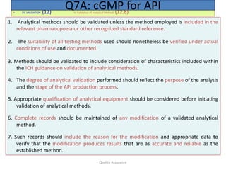 Quality Assurance
• XII. VALIDATION (12) H. Validation of Analytical Methods (12.8)
Q7A: cGMP for API
1. Analytical methods should be validated unless the method employed is included in the
relevant pharmacopoeia or other recognized standard reference.
2. The suitability of all testing methods used should nonetheless be verified under actual
conditions of use and documented.
3. Methods should be validated to include consideration of characteristics included within
the ICH guidance on validation of analytical methods.
4. The degree of analytical validation performed should reflect the purpose of the analysis
and the stage of the API production process.
5. Appropriate qualification of analytical equipment should be considered before initiating
validation of analytical methods.
6. Complete records should be maintained of any modification of a validated analytical
method.
7. Such records should include the reason for the modification and appropriate data to
verify that the modification produces results that are as accurate and reliable as the
established method.
 