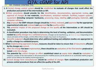 Quality Assurance
• XIII. CHANGE CONTROL (13)
Q7A: cGMP for API
1. A formal change control system should be established to evaluate all changes that could affect the
production and control of the intermediate or API.
2. Written procedures should provide for the identification, documentation, appropriate review, and
approval of changes in raw materials, specifications, analytical methods, facilities, support systems,
equipment (including computer hardware), processing steps, labeling and packaging materials, and
computer software.
3. Any proposals for GMP relevant changes should be drafted, reviewed, and approved by the appropriate
organizational units and reviewed and approved by the quality unit(s).
4. The potential impact of the proposed change on the quality of the intermediate or API should be
evaluated.
5. A classification procedure may help in determining the level of testing, validation, and documentation
needed to justify changes to a validated process. Changes can be classified (e.g., as minor or major) depending on the
nature and extent of the changes, and the effects these changes may impart on the process.
6. Scientific judgment should determine what additional testing and validation studies are appropriate to
justify a change in a validated process.
7. When implementing approved changes, measures should be taken to ensure that all documents affected
by the changes are revised.
8. After the change has been implemented, there should be an evaluation of the first batches produced or
tested under the change.
9. The potential for critical changes to affect established retest or expiry dates should be evaluated. If
necessary, samples of the intermediate or API produced by the modified process can be placed on an accelerated stability program
and/or can be added to the stability monitoring program.
10. Current dosage form manufacturers should be notified of changes from established production and
process control procedures that can affect the quality of the API.
 