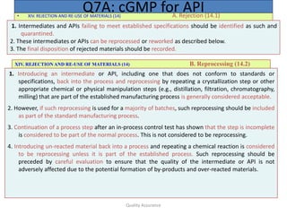 Quality Assurance
• XIV. REJECTION AND RE-USE OF MATERIALS (14) A. Rejection (14.1)
Q7A: cGMP for API
1. Intermediates and APIs failing to meet established specifications should be identified as such and
quarantined.
2. These intermediates or APIs can be reprocessed or reworked as described below.
3. The final disposition of rejected materials should be recorded.
XIV. REJECTION AND RE-USE OF MATERIALS (14) B. Reprocessing (14.2)
1. Introducing an intermediate or API, including one that does not conform to standards or
specifications, back into the process and reprocessing by repeating a crystallization step or other
appropriate chemical or physical manipulation steps (e.g., distillation, filtration, chromatography,
milling) that are part of the established manufacturing process is generally considered acceptable.
2. However, if such reprocessing is used for a majority of batches, such reprocessing should be included
as part of the standard manufacturing process.
3. Continuation of a process step after an in-process control test has shown that the step is incomplete
is considered to be part of the normal process. This is not considered to be reprocessing.
4. Introducing un-reacted material back into a process and repeating a chemical reaction is considered
to be reprocessing unless it is part of the established process. Such reprocessing should be
preceded by careful evaluation to ensure that the quality of the intermediate or API is not
adversely affected due to the potential formation of by-products and over-reacted materials.
 