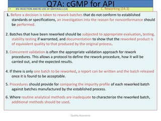 Quality Assurance
• XIV. REJECTION AND RE-USE OF MATERIALS (14) C. Reworking (14.3)
Q7A: cGMP for API
1. Before a decision is taken to rework batches that do not conform to established
standards or specifications, an investigation into the reason for nonconformance should
be performed.
2. Batches that have been reworked should be subjected to appropriate evaluation, testing,
stability testing if warranted, and documentation to show that the reworked product is
of equivalent quality to that produced by the original process.
3. Concurrent validation is often the appropriate validation approach for rework
procedures. This allows a protocol to define the rework procedure, how it will be
carried out, and the expected results.
4. If there is only one batch to be reworked, a report can be written and the batch released
once it is found to be acceptable.
5. Procedures should provide for comparing the impurity profile of each reworked batch
against batches manufactured by the established process.
6. Where routine analytical methods are inadequate to characterize the reworked batch,
additional methods should be used.
 