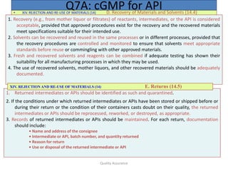 Quality Assurance
• XIV. REJECTION AND RE-USE OF MATERIALS (14) D. Recovery of Materials and Solvents (14.4)
Q7A: cGMP for API
1. Recovery (e.g., from mother liquor or filtrates) of reactants, intermediates, or the API is considered
acceptable, provided that approved procedures exist for the recovery and the recovered materials
meet specifications suitable for their intended use.
2. Solvents can be recovered and reused in the same processes or in different processes, provided that
the recovery procedures are controlled and monitored to ensure that solvents meet appropriate
standards before reuse or commingling with other approved materials.
3. Fresh and recovered solvents and reagents can be combined if adequate testing has shown their
suitability for all manufacturing processes in which they may be used.
4. The use of recovered solvents, mother liquors, and other recovered materials should be adequately
documented.
1. Returned intermediates or APIs should be identified as such and quarantined.
2. If the conditions under which returned intermediates or APIs have been stored or shipped before or
during their return or the condition of their containers casts doubt on their quality, the returned
intermediates or APIs should be reprocessed, reworked, or destroyed, as appropriate.
3. Records of returned intermediates or APIs should be maintained. For each return, documentation
should include:
• Name and address of the consignee
• Intermediate or API, batch number, and quantity returned
• Reason for return
• Use or disposal of the returned intermediate or API
XIV. REJECTION AND RE-USE OF MATERIALS (14) E. Returns (14.5)
 