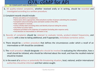 Quality Assurance
• XV. COMPLAINTS AND RECALLS (15)
Q7A: cGMP for API
1. All quality-related complaints, whether received orally or in writing, should be recorded and
investigated according to a written procedure.
2. Complaint records should include:
• Name and address of complainant;
• Name (and, where appropriate, title) and phone number of person submitting the complaint;
• Complaint nature (including name and batch number of the API);
• Date complaint is received;
• Action initially taken (including dates and identity of person taking the action);
• Any follow-up action taken;
• Response provided to the originator of complaint (including date response sent);
• Final decision on intermediate or API batch or lot;
3. Records of complaints should be retained to evaluate trends, product-related frequencies, and
severity with a view to taking additional, and if appropriate, immediate corrective action.
4. There should be a written procedure that defines the circumstances under which a recall of an
intermediate or API should be considered.
5. The recall procedure should designate who should be involved in evaluating the information, how a
recall should be initiated, who should be informed about the recall, and how the recalled material
should be treated.
6. In the event of a serious or potentially life-threatening situation, local, national, and/or international
authorities should be informed and their advice sought.
 