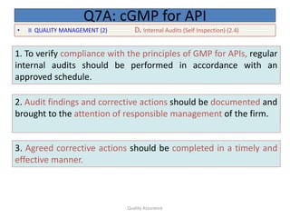 Quality Assurance
• II QUALITY MANAGEMENT (2) D. Internal Audits (Self Inspection) (2.4)
Q7A: cGMP for API
1. To verify compliance with the principles of GMP for APIs, regular
internal audits should be performed in accordance with an
approved schedule.
2. Audit findings and corrective actions should be documented and
brought to the attention of responsible management of the firm.
3. Agreed corrective actions should be completed in a timely and
effective manner.
 