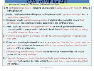 Quality Assurance
• XVI. CONTRACT MANUFACTURERS (INCLUDING LABORATORIES) (16)
Q7A: cGMP for API
1. All contract manufacturers (including laboratories) should comply with the GMP defined
in this guidance.
2. Special consideration should be given to the prevention of cross-contamination and to
maintaining traceability.
3. Companies should evaluate any contractors (including laboratories) to ensure GMP
compliance of the specific operations occurring at the contractor sites.
4. There should be a written and approved contract or formal agreement between a
company and its contractors that defines in detail the GMP responsibilities, including
the quality measures, of each party.
5. A contract should permit a company to audit its contractor's facilities for compliance
with GMP.
6. Where subcontracting is allowed, a contractor should not pass to a third party any of the
work entrusted to it under the contract without the company's prior evaluation and
approval of the arrangements.
7. Manufacturing and laboratory records should be kept at the site where the activity
occurs and be readily available.
8. Changes in the process, equipment, test methods, specifications, or other contractual
requirements should not be made unless the contract giver is informed and approves
the changes.
 