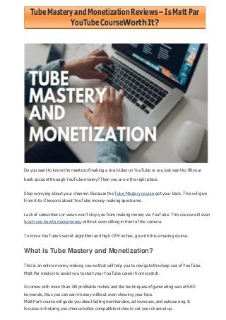 TubeMasteryandMonetizationReviews–IsMattPar
YouTubeCourseWorth It?
Do you want to know the mantra of making a viral video on YouTube or you just want to fill your
bank account through YouTube money? Then you are in the right place.
Stop worrying about your channel. Because the Tube Mastery course got your back. This will give
from A-to-Z lessons about YouTube money-making spectrums.
Lack of subscribers or views won‟t stop you from making money via YouTube. This course will even
teach you how to make money without even sitting in front of the camera.
To know YouTube‟s secret algorithm and high CPM niches, go with this amazing course.
What is Tube Mastery and Monetization?
This is an online money-making course that will help you to navigate the deep sea of YouTube.
Matt Par made it to assist you to start your YouTube career from scratch.
It comes with more than 100 profitable niches and the techniques of generating secret SEO
keywords, thus you can earn money without even showing your face.
Matt Par‟s course will guide you about Selling merchandise, ad revenues, and outsourcing. It
focuses on helping you choose better compatible niches to set your channel up.
 