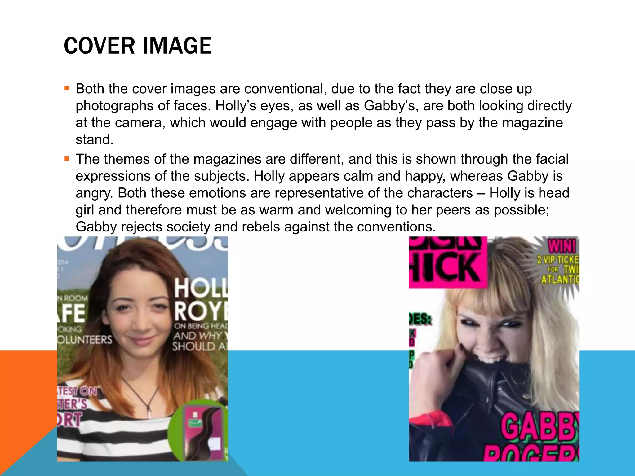 COVER IMAGE
 Both the cover images are conventional, due to the fact they are close up
photographs of faces. Holly’s eyes, as well as Gabby’s, are both looking directly
at the camera, which would engage with people as they pass by the magazine
stand.
 The themes of the magazines are different, and this is shown through the facial
expressions of the subjects. Holly appears calm and happy, whereas Gabby is
angry. Both these emotions are representative of the characters – Holly is head
girl and therefore must be as warm and welcoming to her peers as possible;
Gabby rejects society and rebels against the conventions.
 
