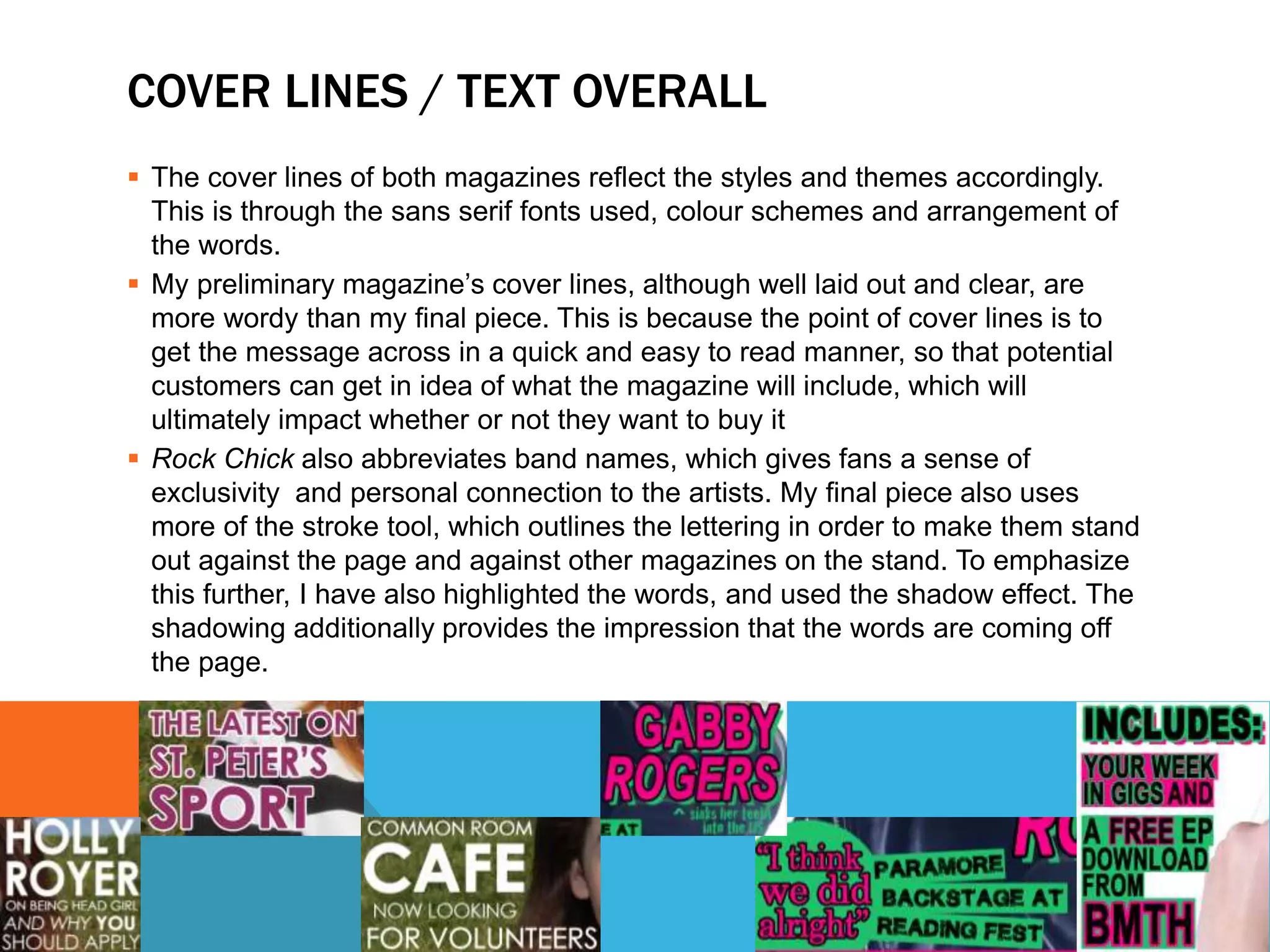 COVER LINES / TEXT OVERALL
 The cover lines of both magazines reflect the styles and themes accordingly.
This is through the sans serif fonts used, colour schemes and arrangement of
the words.
 My preliminary magazine’s cover lines, although well laid out and clear, are
more wordy than my final piece. This is because the point of cover lines is to
get the message across in a quick and easy to read manner, so that potential
customers can get in idea of what the magazine will include, which will
ultimately impact whether or not they want to buy it
 Rock Chick also abbreviates band names, which gives fans a sense of
exclusivity and personal connection to the artists. My final piece also uses
more of the stroke tool, which outlines the lettering in order to make them stand
out against the page and against other magazines on the stand. To emphasize
this further, I have also highlighted the words, and used the shadow effect. The
shadowing additionally provides the impression that the words are coming off
the page.
 