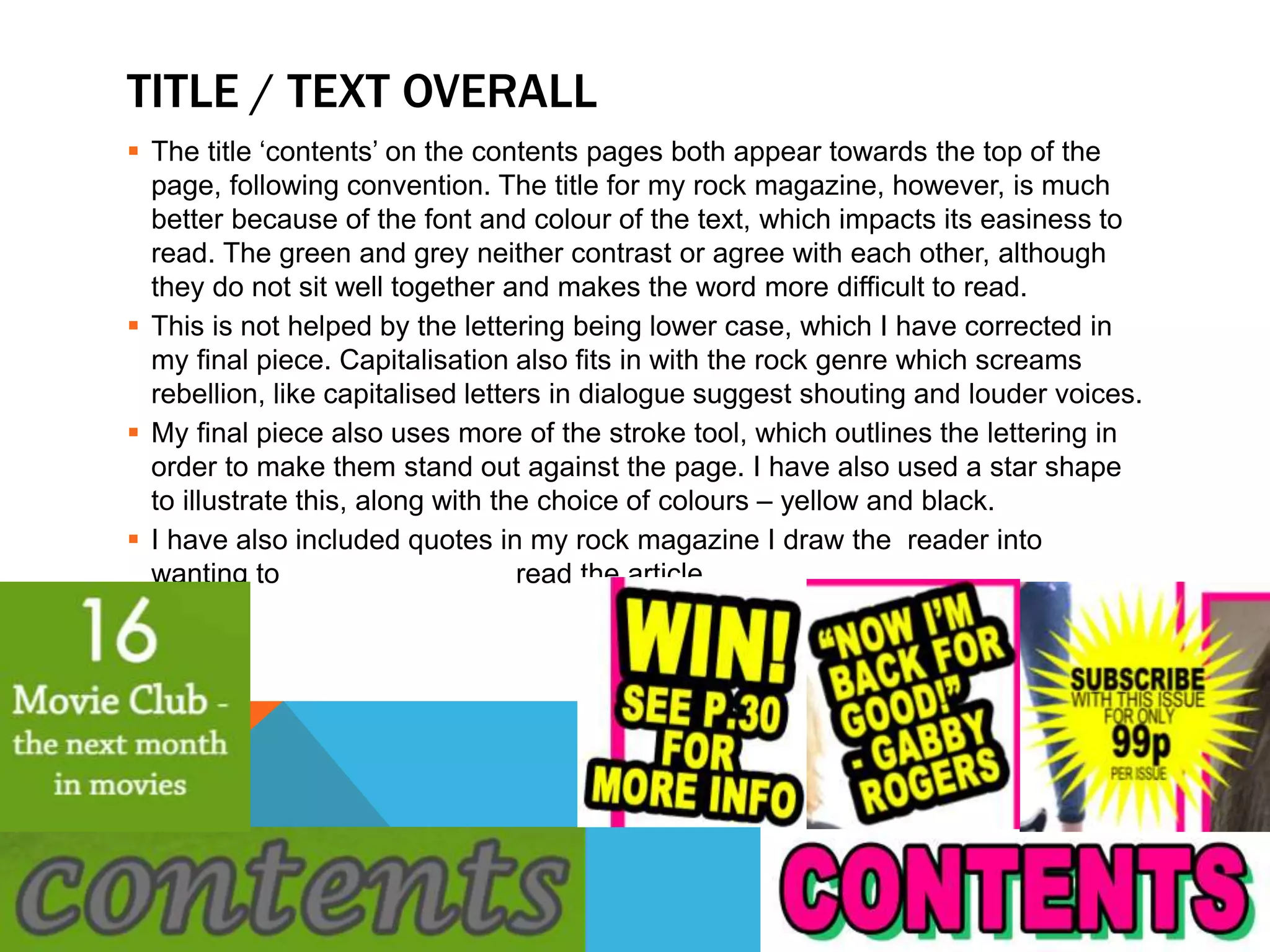TITLE / TEXT OVERALL
 The title ‘contents’ on the contents pages both appear towards the top of the
page, following convention. The title for my rock magazine, however, is much
better because of the font and colour of the text, which impacts its easiness to
read. The green and grey neither contrast or agree with each other, although
they do not sit well together and makes the word more difficult to read.
 This is not helped by the lettering being lower case, which I have corrected in
my final piece. Capitalisation also fits in with the rock genre which screams
rebellion, like capitalised letters in dialogue suggest shouting and louder voices.
 My final piece also uses more of the stroke tool, which outlines the lettering in
order to make them stand out against the page. I have also used a star shape
to illustrate this, along with the choice of colours – yellow and black.
 I have also included quotes in my rock magazine I draw the reader into
wanting to read the article.
 