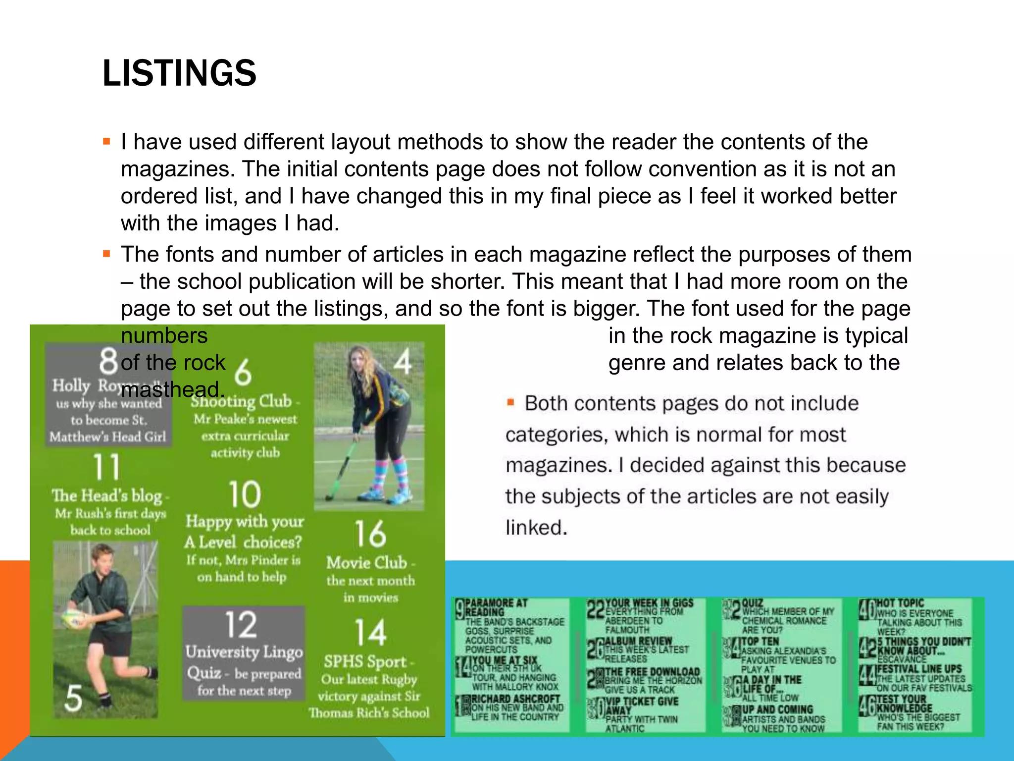 LISTINGS
 I have used different layout methods to show the reader the contents of the
magazines. The initial contents page does not follow convention as it is not an
ordered list, and I have changed this in my final piece as I feel it worked better
with the images I had.
 The fonts and number of articles in each magazine reflect the purposes of them
– the school publication will be shorter. This meant that I had more room on the
page to set out the listings, and so the font is bigger. The font used for the page
numbers in the rock magazine is typical
of the rock genre and relates back to the
masthead.
 