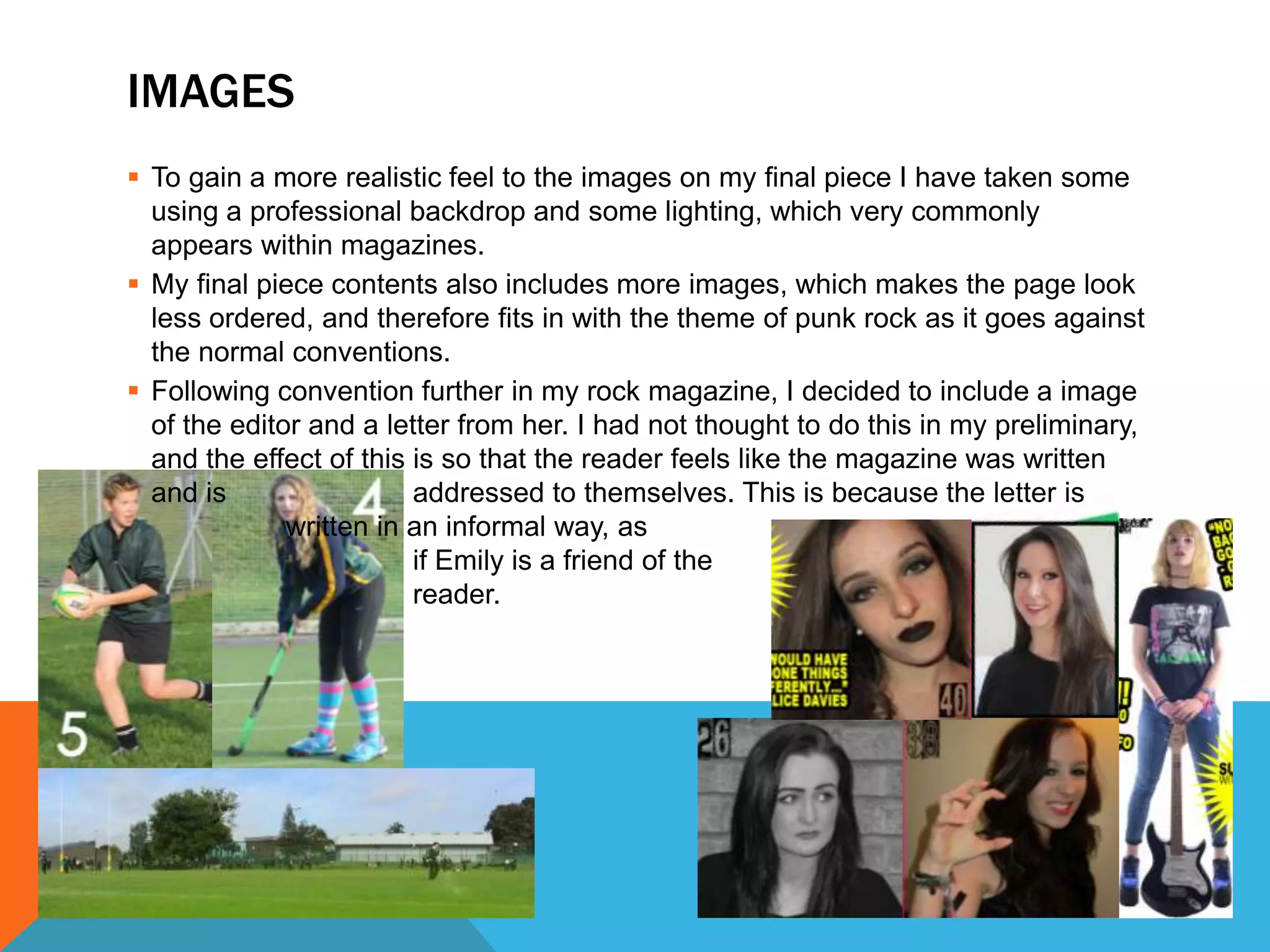 IMAGES
 To gain a more realistic feel to the images on my final piece I have taken some
using a professional backdrop and some lighting, which very commonly
appears within magazines.
 My final piece contents also includes more images, which makes the page look
less ordered, and therefore fits in with the theme of punk rock as it goes against
the normal conventions.
 Following convention further in my rock magazine, I decided to include a image
of the editor and a letter from her. I had not thought to do this in my preliminary,
and the effect of this is so that the reader feels like the magazine was written
and is addressed to themselves. This is because the letter is
written in an informal way, as
if Emily is a friend of the
reader.
 