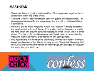 MASTHEAD
 The aim of this is to give the reader an idea of the magazine's target audience
and content within one or two words.
 The word ‘Confess’ has connotations both with gossip, and reconciliation. This
is an appropriate name for the magazine as the school it is distributed at is a
Catholic one.
 I chose to call my music magazine ‘Rock Chick’ because it directly addresses
the target audience, through the word ‘rock’ which tells us the genre, and with
the word ‘chick’ and the pink coloured background which tells us that it is aimed
at girls. The font is of a rebellious nature, and therefor also shows us that the
magazine intends to interest older teenagers and young adults.
 I did not want the masthead for my preliminary piece to be in front of the main
image, and because of this it is not as easy to read. To combat this on my final
cover, I put the masthead in front of the main image, and changed the layout of
the words from one line to two.
 
