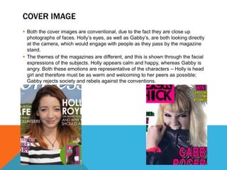 COVER IMAGE
 Both the cover images are conventional, due to the fact they are close up
photographs of faces. Holly’s eyes, as well as Gabby’s, are both looking directly
at the camera, which would engage with people as they pass by the magazine
stand.
 The themes of the magazines are different, and this is shown through the facial
expressions of the subjects. Holly appears calm and happy, whereas Gabby is
angry. Both these emotions are representative of the characters – Holly is head
girl and therefore must be as warm and welcoming to her peers as possible;
Gabby rejects society and rebels against the conventions.
 