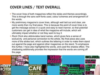 COVER LINES / TEXT OVERALL
 The cover lines of both magazines reflect the styles and themes accordingly.
This is through the sans serif fonts used, colour schemes and arrangement of
the words.
 My preliminary magazine’s cover lines, although well laid out and clear, are
more wordy than my final piece. This is because the point of cover lines is to
get the message across in a quick and easy to read manner, so that potential
customers can get in idea of what the magazine will include, which will
ultimately impact whether or not they want to buy it
 Rock Chick also abbreviates band names, which gives fans a sense of
exclusivity and personal connection to the artists. My final piece also uses
more of the stroke tool, which outlines the lettering in order to make them stand
out against the page and against other magazines on the stand. To emphasize
this further, I have also highlighted the words, and used the shadow effect. The
shadowing additionally provides the impression that the words are coming off
the page.
 