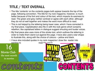 TITLE / TEXT OVERALL
 The title ‘contents’ on the contents pages both appear towards the top of the
page, following convention. The title for my rock magazine, however, is much
better because of the font and colour of the text, which impacts its easiness to
read. The green and grey neither contrast or agree with each other, although
they do not sit well together and makes the word more difficult to read.
 This is not helped by the lettering being lower case, which I have corrected in
my final piece. Capitalisation also fits in with the rock genre which screams
rebellion, like capitalised letters in dialogue suggest shouting and louder voices.
 My final piece also uses more of the stroke tool, which outlines the lettering in
order to make them stand out against the page. I have also used a star shape
to illustrate this, along with the choice of colours – yellow and black.
 I have also included quotes in my rock magazine I draw the reader into
wanting to read the article.
 