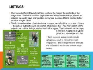 LISTINGS
 I have used different layout methods to show the reader the contents of the
magazines. The initial contents page does not follow convention as it is not an
ordered list, and I have changed this in my final piece as I feel it worked better
with the images I had.
 The fonts and number of articles in each magazine reflect the purposes of them
– the school publication will be shorter. This meant that I had more room on the
page to set out the listings, and so the font is bigger. The font used for the page
numbers in the rock magazine is typical
of the rock genre and relates back to the
masthead.
 