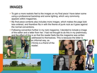 IMAGES
 To gain a more realistic feel to the images on my final piece I have taken some
using a professional backdrop and some lighting, which very commonly
appears within magazines.
 My final piece contents also includes more images, which makes the page look
less ordered, and therefore fits in with the theme of punk rock as it goes against
the normal conventions.
 Following convention further in my rock magazine, I decided to include a image
of the editor and a letter from her. I had not thought to do this in my preliminary,
and the effect of this is so that the reader feels like the magazine was written
and is addressed to themselves. This is because the letter is
written in an informal way, as
if Emily is a friend of the
reader.
 