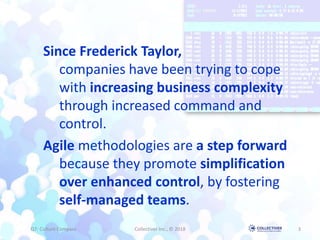 Since Frederick Taylor,
companies have been trying to cope
with increasing business complexity
through increased command and
control.
Agile methodologies are a step forward
because they promote simplification
over enhanced control, by fostering
self-managed teams.
Q7: Culture Compass Collectiver Inc., © 2018 3
 