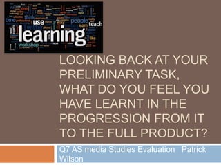 LOOKING BACK AT YOUR
PRELIMINARY TASK,
WHAT DO YOU FEEL YOU
HAVE LEARNT IN THE
PROGRESSION FROM IT
TO THE FULL PRODUCT?
Q7 AS media Studies Evaluation Patrick
Wilson
 