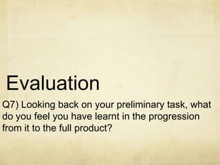 Evaluation
Q7) Looking back on your preliminary task, what
do you feel you have learnt in the progression
from it to the full product?

 