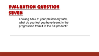 Evaluation question
seven
Looking back at your preliminary task,
what do you feel you have learnt in the
progression from it to the full product?
 