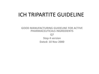 ICH TRIPARTITE GUIDELINE
GOOD MANUFACTURING GUIDELINE FOR ACTIVE
PHARMACEUTICALS INGREDIENTS
Q7
Step 4 version
Dated: 10 Nov 2000
 