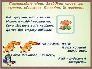 Під кущиком росли лисички
Маленькі лагідні сестрички,
Коли Мар’янка в ліс прийшла,
До них без страху підійшла.
                                                                        
             Але в цей час почувся тріск,
А далі - дивний
тихий писк.
Мар’янка дивиться - лисички,
Руді - рудесенькі
сестрички.
 