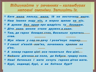  Катя мила ляльку, мила, їй не вистачило мила.
 Наш Іванко воду ніс, а мороз щипав за ніс.
 Я думаю без краю про щедрість ту безкраю.
 Діти коло школи стали дружно в коло.
 Там, де гарно блищав став, Василько купатись
став.
 Жук пішов у сад за дачу і розв’язує задачу.
 У смолі в’язкій зав’яз, зачепивсь крилом за
в’яз.
 А комар години цілі все тиняється без цілі.
 Вийшла дівчина на поле, де бабуся грядку поле.
 Наші батенько і мати хочуть гарних діток мати.
 Бурі, ведмеді, бурі, а ви боїтеся бурі?
 