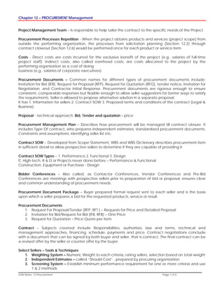 Chapter 12 – PROCUREMENT Management
GSN Notes- 12 Procurement Page 1 of 6
Project Management Team – Is responsible to help tailor the contract to the specific needs of the Project.
Procurement Processes Repetition - When the project obtains products and services (project scope) from
outside the performing organization, the processes from solicitation planning (Section 12.2) through
contract closeout (Section 12.6) would be performed once for each product or service item.
Costs - Direct costs are costs incurred for the exclusive benefit of the project (e.g., salaries of full-time
project staff). Indirect costs, also called overhead costs, are costs allocated to the project by the
performing organization as a cost of doing
business (e.g., salaries of corporate executives).
Procurement Documents – Common names for different types of procurement documents include:
Invitation for Bid (IFB), Request for Proposal (RFP), Request for Quotation (RFQ), tender notice, Invitation for
Negotiation, and Contractor Initial Response. Procurement documents are rigorous enough to ensure
consistent, comparable responses but flexible enough to allow seller suggestions for better ways to satisfy
the requirements. Seller is allowed to propose alternative solution in a separate proposal.
It has 1. Information for sellers 2. Contract SOW 3. Proposed terms and conditions of the contract (Legal &
Business)
Proposal - technical approach, Bid, Tender and quotation – price
Procurement Management Plan – Describes how procurement will be managed till contract closure. It
includes Type Of contract, who prepares independent estimates, standardized procurement documents,
Constraints and assumptions, identifying seller list etc.
Contract SOW – Developed from Scope Statement, WBS and WBS Dictionary describes procurement item
in sufficient detail to allow prospective sellers to determine if they are capable of providing it.
Contract SOW Types – 1. Performance 2. Functional 3. Design
IT, High-tech, R & D or Projects never done before – Performance & Functional
Construction, Equipment or Purchase - Design
Bidder Conferences – Also called, as Contactor Conferences, Vendor Conferences and Pre-Bid
Conferences are meetings with prospective sellers prior to preparation of bid or proposal, ensures clear
and common understanding of procurement needs.
Procurement Document Package – Buyer prepared formal request sent to each seller and is the basis
upon which a seller prepares a bid for the requested products, service or result.
Procurement Documents
1. Request For Proposal/Tender (RFP, RFT ) – Requests for Price and Detailed Proposal
2. Invitation for Bid/Request for Bid (IFB, RFB) – One Price
3. Request for Quotation – Price Quote per item
Contract – Subjects covered include Responsibilities, authorities, law and terms, technical and
management approaches, financing, schedule, payments and price. Contract negotiations conclude
with a document that can be signed by both buyer and seller, that is contract. The final contract can be
a revised offer by the seller or counter offer by the buyer.
Select Sellers – Tools & Techniques
1. Weighting System – Numeric Weight to each criteria, rating sellers, selection based on total weight
2. Independent Estimates – called “Should-Cost” , prepared by procuring organization.
3. Screening System – Establish minimum performance requirement for one or more criteria and use
1 & 2 methods
 