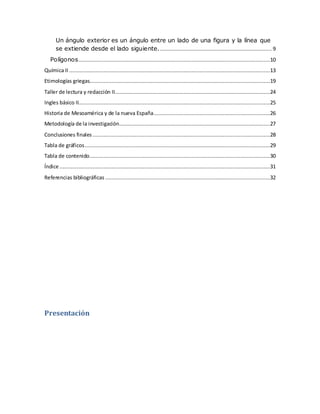 Un ángulo exterior es un ángulo entre un lado de una figura y la línea que
se extiende desde el lado siguiente........................................................................ 9
Polígonos..........................................................................................................................10
Química II ................................................................................................................................13
Etimologías griegas...................................................................................................................19
Taller de lectura y redacción II...................................................................................................24
Ingles básico II..........................................................................................................................25
Historia de Mesoamérica y de la nueva España..........................................................................26
Metodología de la investigación................................................................................................27
Conclusiones finales .................................................................................................................28
Tabla de gráficos......................................................................................................................29
Tabla de contenido...................................................................................................................30
Índice ......................................................................................................................................31
Referencias bibliográficas .........................................................................................................32
Presentación
 