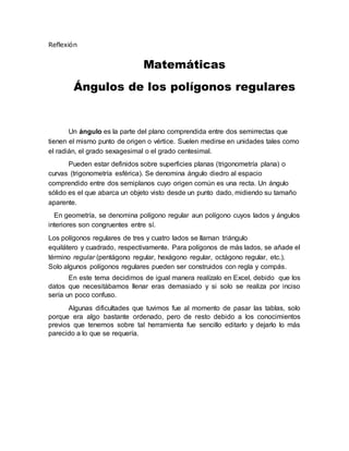 Reflexión
Matemáticas
Ángulos de los polígonos regulares
Un ángulo es la parte del plano comprendida entre dos semirrectas que
tienen el mismo punto de origen o vértice. Suelen medirse en unidades tales como
el radián, el grado sexagesimal o el grado centesimal.
Pueden estar definidos sobre superficies planas (trigonometría plana) o
curvas (trigonometría esférica). Se denomina ángulo diedro al espacio
comprendido entre dos semiplanos cuyo origen común es una recta. Un ángulo
sólido es el que abarca un objeto visto desde un punto dado, midiendo su tamaño
aparente.
En geometría, se denomina polígono regular aun polígono cuyos lados y ángulos
interiores son congruentes entre sí.
Los polígonos regulares de tres y cuatro lados se llaman triángulo
equilátero y cuadrado, respectivamente. Para polígonos de más lados, se añade el
término regular (pentágono regular, hexágono regular, octágono regular, etc.).
Solo algunos polígonos regulares pueden ser construidos con regla y compás.
En este tema decidimos de igual manera realízalo en Excel, debido que los
datos que necesitábamos llenar eras demasiado y si solo se realiza por inciso
sería un poco confuso.
Algunas dificultades que tuvimos fue al momento de pasar las tablas, solo
porque era algo bastante ordenado, pero de resto debido a los conocimientos
previos que tenemos sobre tal herramienta fue sencillo editarlo y dejarlo lo más
parecido a lo que se requería.
 