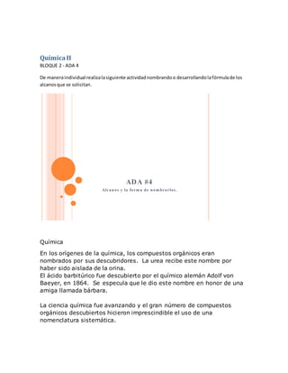 QuímicaII
BLOQUE 2 - ADA 4
De maneraindividual realizalasiguiente actividadnombrandoo desarrollandolafórmulade los
alcanosque se solicitan.
ADA #4
Alcanos y la forma de nombrarlos.
Química
En los orígenes de la química, los compuestos orgánicos eran
nombrados por sus descubridores. La urea recibe este nombre por
haber sido aislada de la orina.
El ácido barbitúrico fue descubierto por el químico alemán Adolf von
Baeyer, en 1864. Se especula que le dio este nombre en honor de una
amiga llamada bárbara.
La ciencia química fue avanzando y el gran número de compuestos
orgánicos descubiertos hicieron imprescindible el uso de una
nomenclatura sistemática.
 