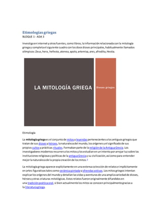 Etimologías griegas
BLOQUE 1 - ADA 3
Investigaeninternetyotrasfuentes,comolibros,lainformaciónrelacionadaconla mitología
griegay completael siguiente cuadroconlosdoce diosesprincipales,habitualmente llamados
olímpicos:Zeus,hera,hefesto,atenea,apolo,artemisa,ares,afrodita,Hestia.
Dioses griegosLA MITOLOGÍA GRIEGA
Etimología
La mitologíagriegaes el conjuntode mitosyleyendas pertenecientesalosantiguosgriegosque
tratan de sus dioses yhéroes,lanaturalezadel mundo,losorígenesyel significadode sus
propios cultosyprácticas rituales.Formabanparte de lareligiónde laAntiguaGrecia.Los
investigadoresmodernosrecurrenalosmitosylosestudianenunintentoporarrojar luzsobre las
institucionesreligiosasypolíticasde la antiguaGreciay su civilización,asícomopara entender
mejorlanaturalezade la propiacreaciónde losmitos.1
La mitologíagriegaaparece explícitamente enunaextensacolecciónde relatose implícitamente
enartes figurativastalescomo cerámicapintadayofrendasvotivas.Losmitosgriegosintentan
explicarlosorígenesdel mundoydetallanlasvidasyaventurasde unaampliavariedadde dioses,
héroesyotras criaturas mitológicas.Estosrelatosfueronoriginalmente difundidosen
una tradiciónpoéticaoral,si bienactualmentelosmitosse conocenprincipalmentegraciasa
la literaturagriega.
 