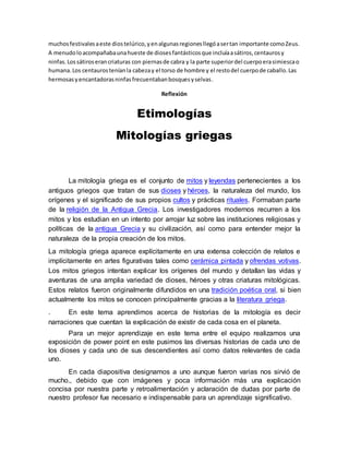 muchosfestivalesaeste diostelúrico,yenalgunasregionesllegóasertan importante comoZeus.
A menudoloacompañabaunahueste de diosesfantásticosque incluíaasátiros,centaurosy
ninfas.Lossátiroserancriaturas con piernasde cabra y la parte superiordel cuerpoerasimiescao
humana.Los centaurosteníanla cabezay el torso de hombre y el restodel cuerpode caballo.Las
hermosasyencantadorasninfasfrecuentabanbosquesyselvas.
Reflexión
Etimologías
Mitologías griegas
La mitología griega es el conjunto de mitos y leyendas pertenecientes a los
antiguos griegos que tratan de sus dioses y héroes, la naturaleza del mundo, los
orígenes y el significado de sus propios cultos y prácticas rituales. Formaban parte
de la religión de la Antigua Grecia. Los investigadores modernos recurren a los
mitos y los estudian en un intento por arrojar luz sobre las instituciones religiosas y
políticas de la antigua Grecia y su civilización, así como para entender mejor la
naturaleza de la propia creación de los mitos.
La mitología griega aparece explícitamente en una extensa colección de relatos e
implícitamente en artes figurativas tales como cerámica pintada y ofrendas votivas.
Los mitos griegos intentan explicar los orígenes del mundo y detallan las vidas y
aventuras de una amplia variedad de dioses, héroes y otras criaturas mitológicas.
Estos relatos fueron originalmente difundidos en una tradición poética oral, si bien
actualmente los mitos se conocen principalmente gracias a la literatura griega.
. En este tema aprendimos acerca de historias de la mitología es decir
narraciones que cuentan la explicación de existir de cada cosa en el planeta.
Para un mejor aprendizaje en este tema entre el equipo realizamos una
exposición de power point en este pusimos las diversas historias de cada uno de
los dioses y cada uno de sus descendientes así como datos relevantes de cada
uno.
En cada diapositiva designamos a uno aunque fueron varias nos sirvió de
mucho., debido que con imágenes y poca información más una explicación
concisa por nuestra parte y retroalimentación y aclaración de dudas por parte de
nuestro profesor fue necesario e indispensable para un aprendizaje significativo.
 