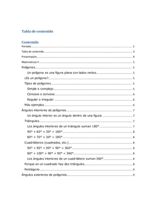 Tabla de contenido
Contenido
Portada..................................................................................................................................... 1
Tabla de contenido.................................................................................................................... 3
Presentación............................................................................................................................. 4
Matemáticas II.......................................................................................................................... 5
Polígonos............................................................................................................................... 5
Un polígono es una figura plana con lados rectos............................................... 5
¿Es un polígono?.............................................................................................................. 5
Tipos de polígonos .......................................................................................................... 5
Simple o complejo....................................................................................................... 5
Cóncavo o convexo ..................................................................................................... 6
Regular o irregular ...................................................................................................... 6
Más ejemplos ................................................................................................................... 6
Ángulos interiores de polígonos....................................................................................... 7
Un ángulo interior es un ángulo dentro de una figura. ...................................... 7
Triángulos.......................................................................................................................... 7
Los ángulos interiores de un triángulo suman 180° ........................................... 7
90° + 60° + 30° = 180°........................................................................................... 8
80° + 70° + 30° = 180°........................................................................................... 8
Cuadriláteros (cuadrados, etc.)................................................................................... 8
90° + 90° + 90° + 90° = 360°............................................................................... 8
80° + 100° + 90° + 90° = 360°............................................................................. 8
Los ángulos interiores de un cuadrilátero suman 360°...................................... 8
Porque en un cuadrado hay dos triángulos............................................................... 8
Pentágono......................................................................................................................... 9
Ángulos exteriores de polígonos...................................................................................... 9
 