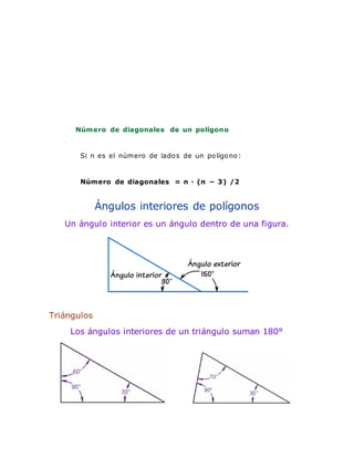 Número de diagonales de un polígono
Si n es el número de lados de un polígono:
Número de diagonales = n · (n − 3) /2
Ángulos interiores de polígonos
Un ángulo interior es un ángulo dentro de una figura.
Triángulos
Los ángulos interiores de un triángulo suman 180°
 
