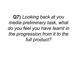 Q7) Looking back at you
media preliminary task, what
do you feel you have learnt in
the progression from it to the
        full product?
 
