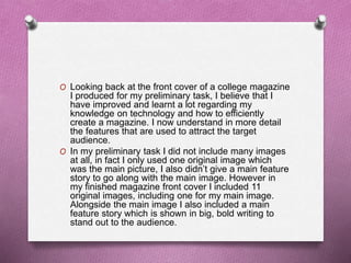 O Looking back at the front cover of a college magazine
I produced for my preliminary task, I believe that I
have improved and learnt a lot regarding my
knowledge on technology and how to efficiently
create a magazine. I now understand in more detail
the features that are used to attract the target
audience.
O In my preliminary task I did not include many images
at all, in fact I only used one original image which
was the main picture, I also didn’t give a main feature
story to go along with the main image. However in
my finished magazine front cover I included 11
original images, including one for my main image.
Alongside the main image I also included a main
feature story which is shown in big, bold writing to
stand out to the audience.
 